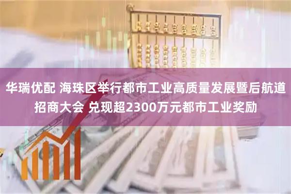 华瑞优配 海珠区举行都市工业高质量发展暨后航道招商大会 兑现超2300万元都市工业奖励