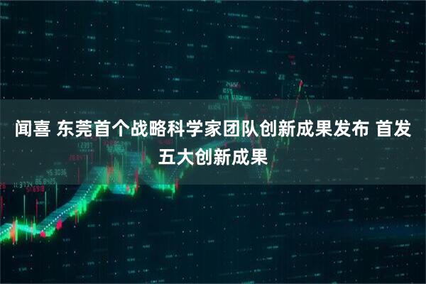 闻喜 东莞首个战略科学家团队创新成果发布 首发五大创新成果