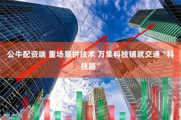 公牛配资端 重场景拼技术 万集科技铺就交通“科技路”