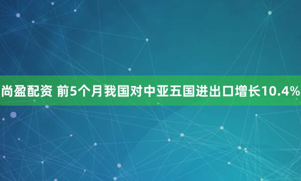 尚盈配资 前5个月我国对中亚五国进出口增长10.4%