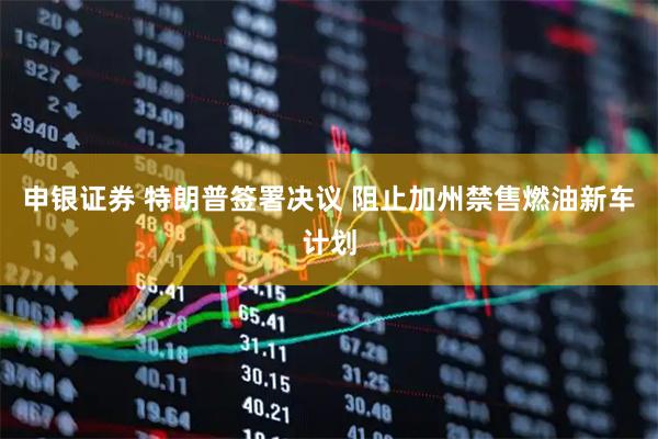 申银证券 特朗普签署决议 阻止加州禁售燃油新车计划