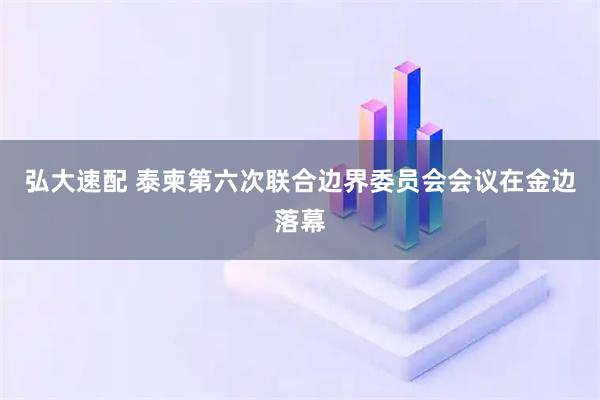 弘大速配 泰柬第六次联合边界委员会会议在金边落幕
