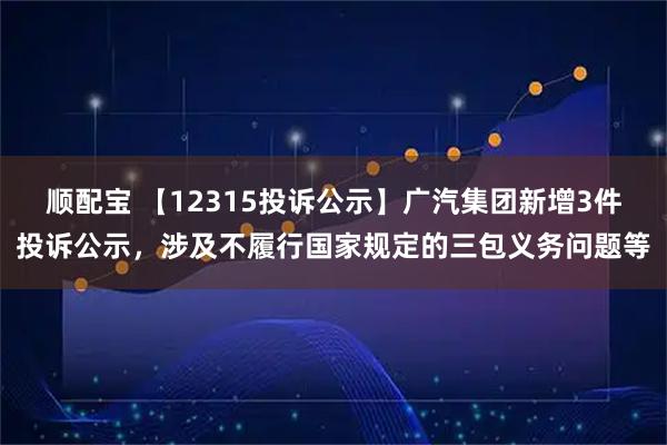 顺配宝 【12315投诉公示】广汽集团新增3件投诉公示，涉及不履行国家规定的三包义务问题等