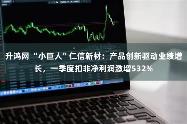 升鸿网 “小巨人”仁信新材：产品创新驱动业绩增长，一季度扣非净利润激增532%