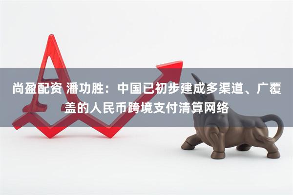尚盈配资 潘功胜：中国已初步建成多渠道、广覆盖的人民币跨境支付清算网络