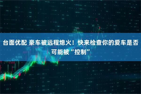 台面优配 豪车被远程熄火！快来检查你的爱车是否可能被“控制”