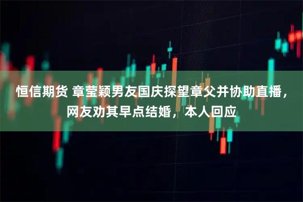 恒信期货 章莹颖男友国庆探望章父并协助直播，网友劝其早点结婚，本人回应