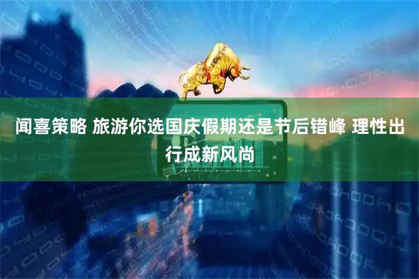 闻喜策略 旅游你选国庆假期还是节后错峰 理性出行成新风尚