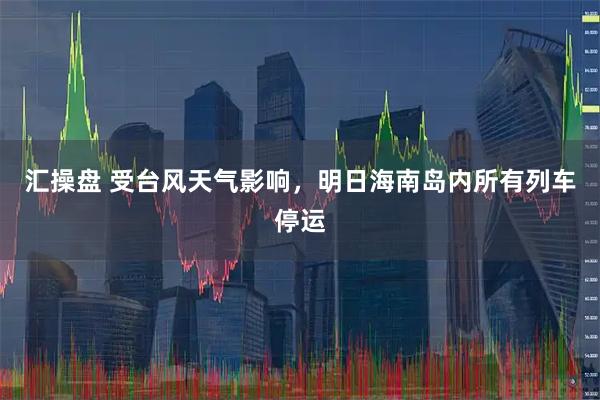 汇操盘 受台风天气影响，明日海南岛内所有列车停运