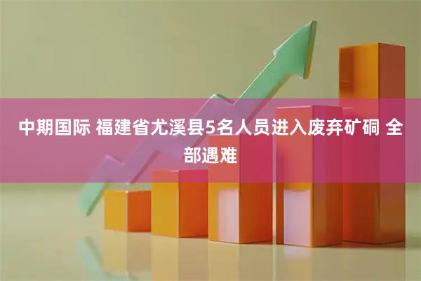 中期国际 福建省尤溪县5名人员进入废弃矿硐 全部遇难