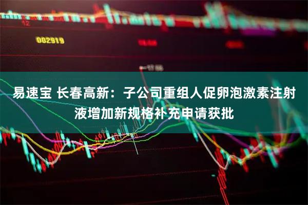 易速宝 长春高新：子公司重组人促卵泡激素注射液增加新规格补充申请获批