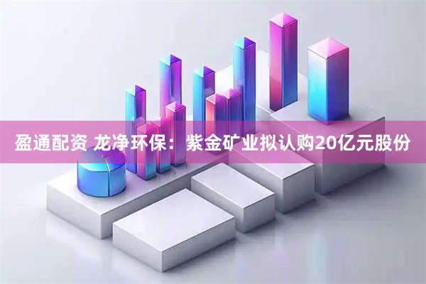 盈通配资 龙净环保：紫金矿业拟认购20亿元股份