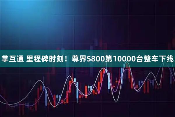 掌互通 里程碑时刻！尊界S800第10000台整车下线