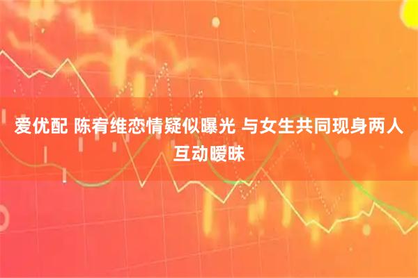 爱优配 陈宥维恋情疑似曝光 与女生共同现身两人互动暧昧