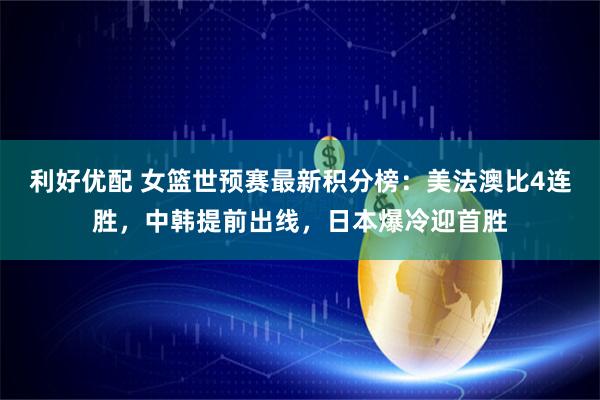 利好优配 女篮世预赛最新积分榜：美法澳比4连胜，中韩提前出线，日本爆冷迎首胜