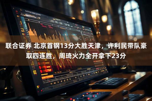 联合证券 北京首钢13分大胜天津，许利民带队豪取四连胜，周琦火力全开拿下23分